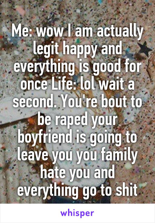 Me: wow I am actually legit happy and everything is good for once Life: lol wait a second. You're bout to be raped your boyfriend is going to leave you you family hate you and everything go to shit