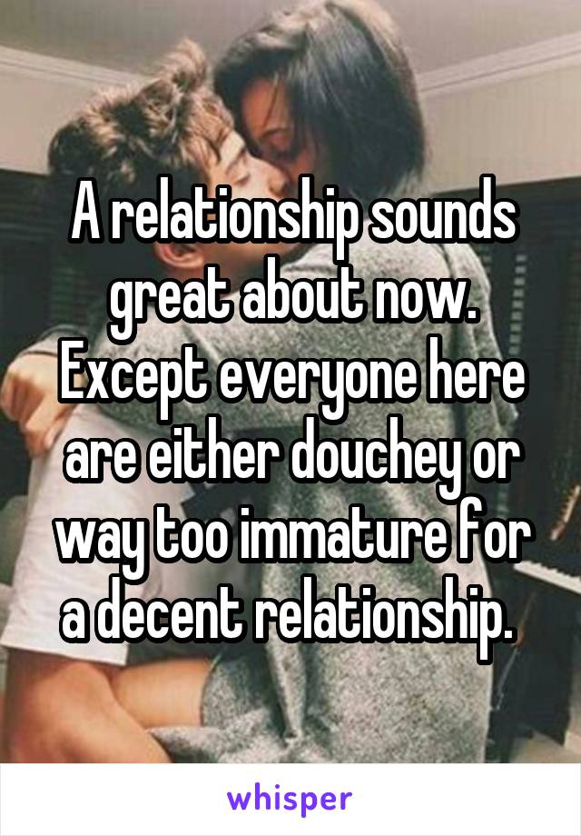 A relationship sounds great about now. Except everyone here are either douchey or way too immature for a decent relationship. 