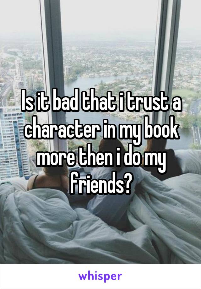 Is it bad that i trust a character in my book more then i do my friends?