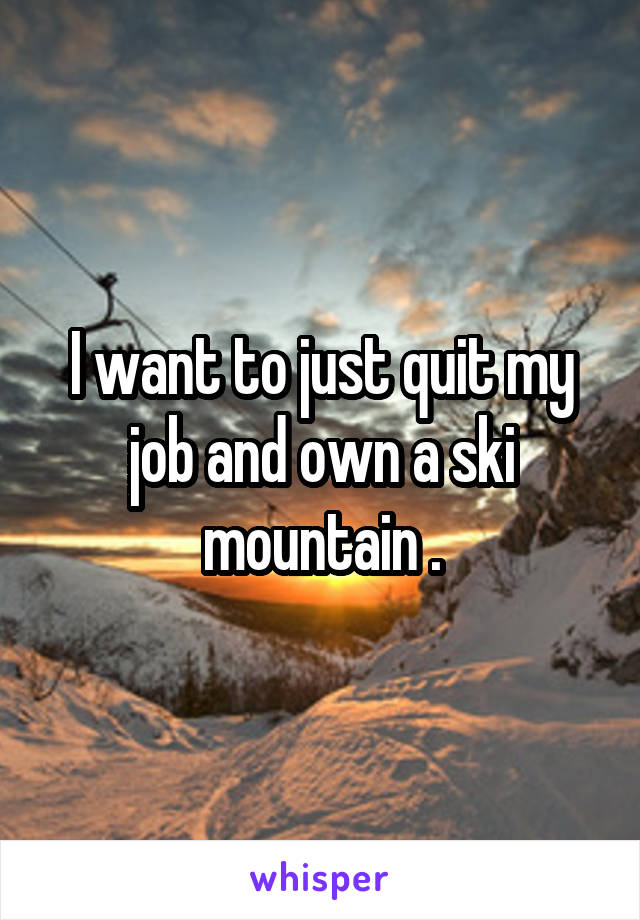 I want to just quit my job and own a ski mountain .