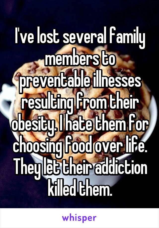 I've lost several family members to preventable illnesses resulting from their obesity. I hate them for choosing food over life. They let their addiction killed them.