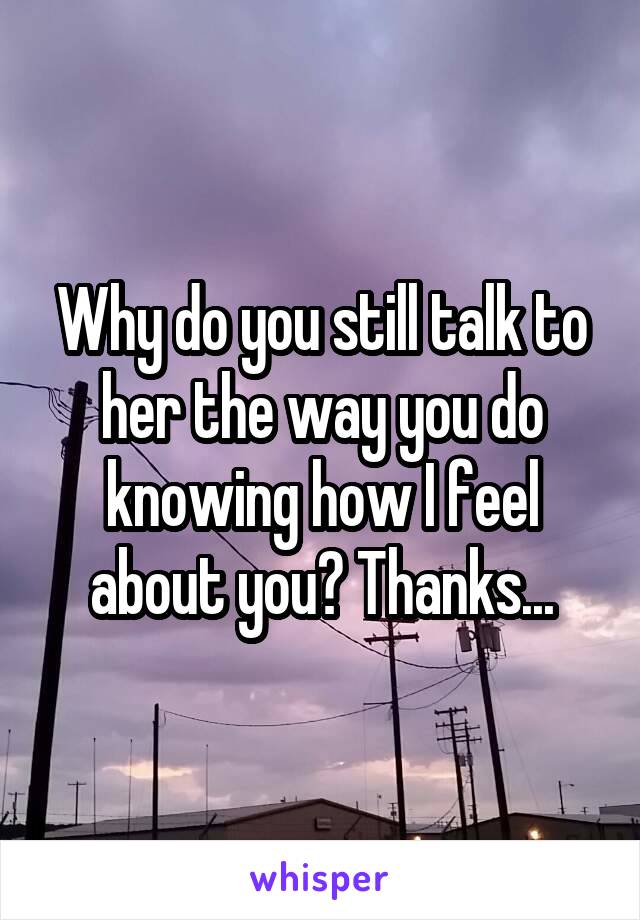 Why do you still talk to her the way you do knowing how I feel about you? Thanks...