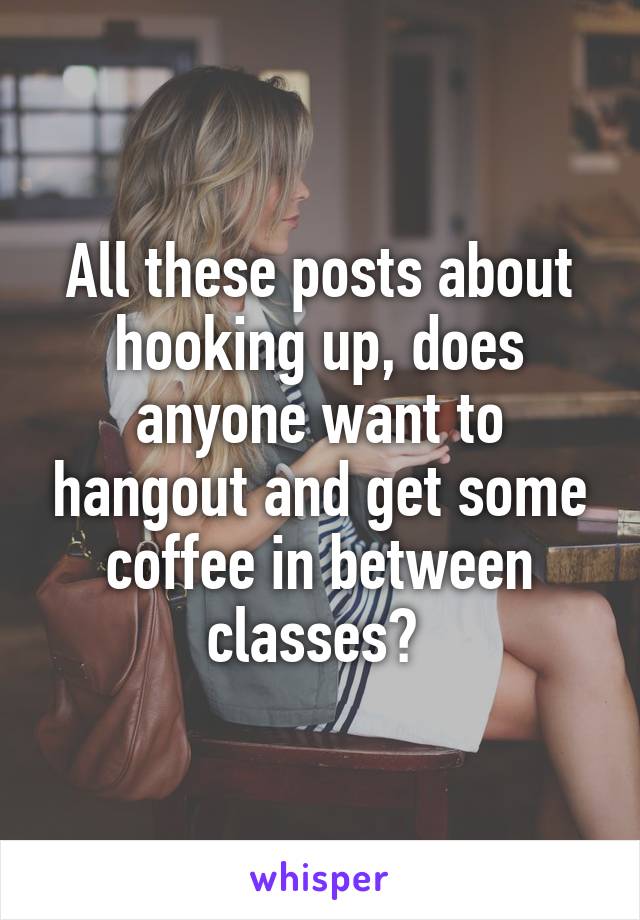 All these posts about hooking up, does anyone want to hangout and get some coffee in between classes? 