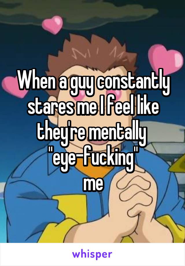 When a guy constantly stares me I feel like they're mentally 
"eye-fucking"
me