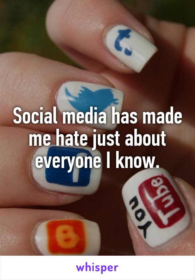 Social media has made me hate just about everyone I know.