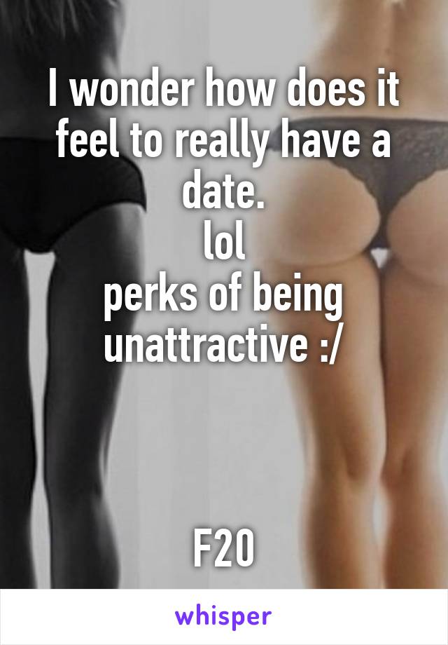 I wonder how does it feel to really have a date.
lol
perks of being unattractive :/



F20