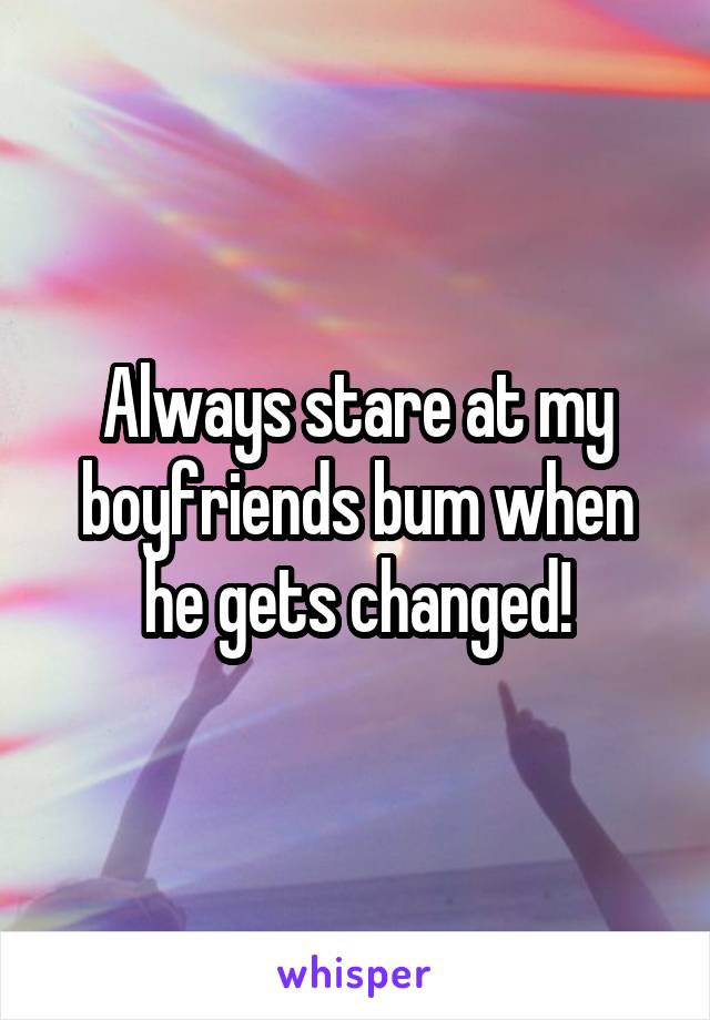 Always stare at my boyfriends bum when he gets changed!