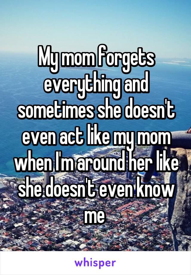 My mom forgets everything and sometimes she doesn't even act like my mom when I'm around her like she doesn't even know me 