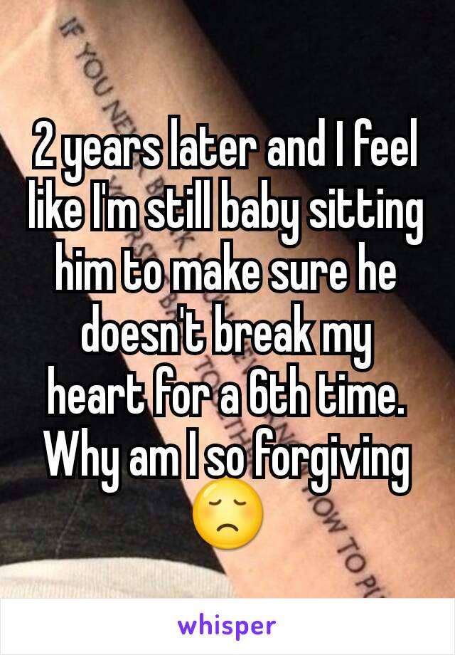 2 years later and I feel like I'm still baby sitting him to make sure he doesn't break my heart for a 6th time. Why am I so forgiving 😞