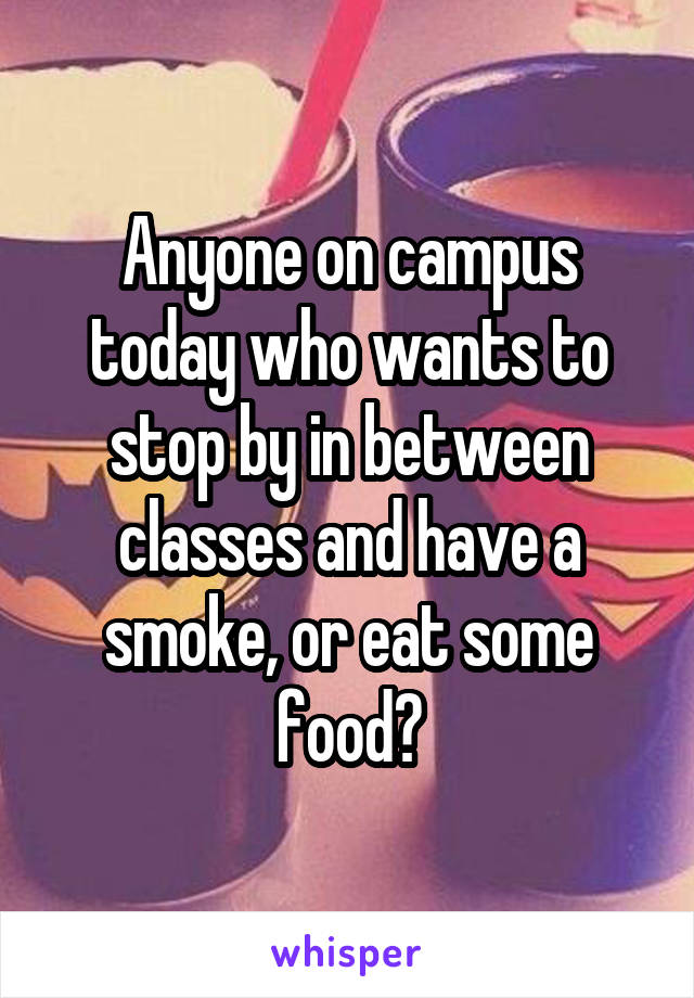 Anyone on campus today who wants to stop by in between classes and have a smoke, or eat some food?