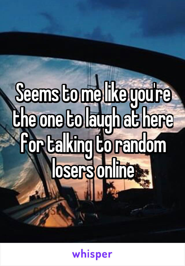 Seems to me like you're the one to laugh at here for talking to random losers online