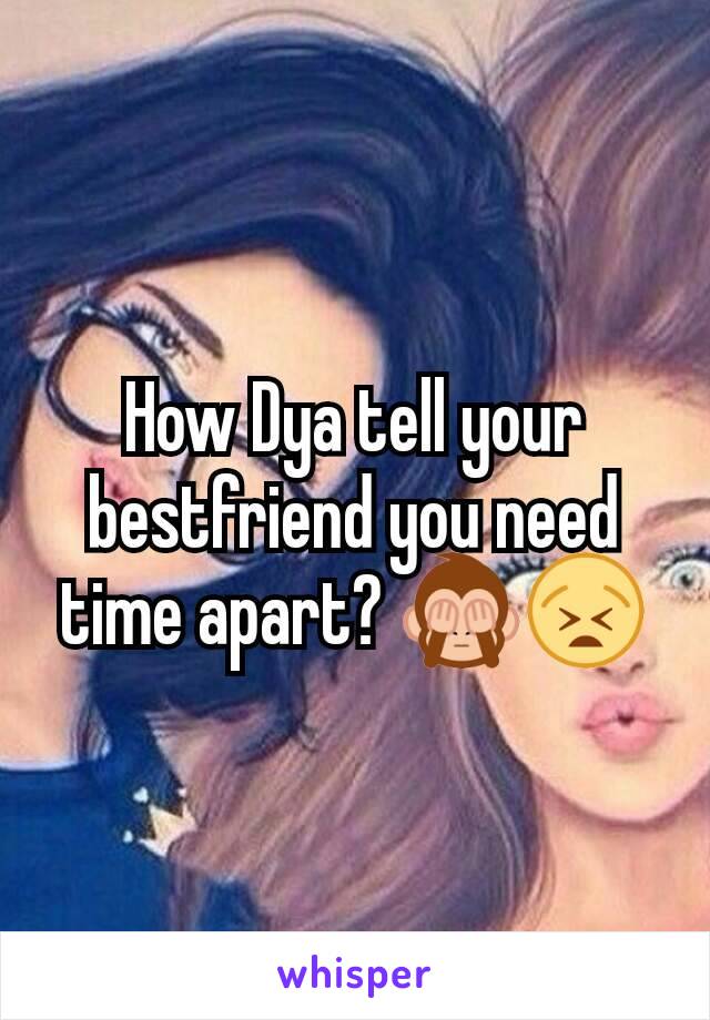 How Dya tell your bestfriend you need time apart? 🙈😫