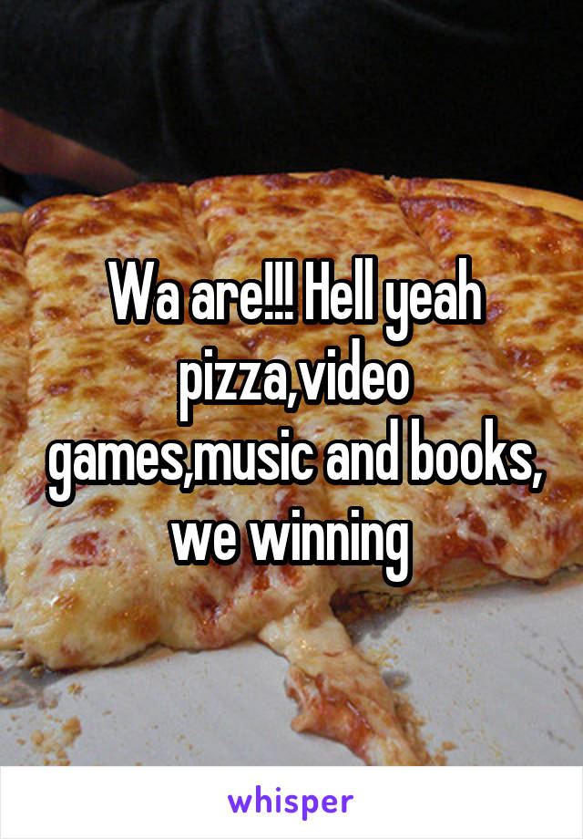Wa are!!! Hell yeah pizza,video games,music and books, we winning 