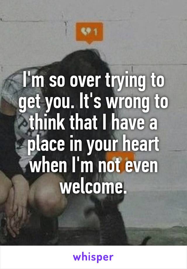 I'm so over trying to get you. It's wrong to think that I have a place in your heart when I'm not even welcome.