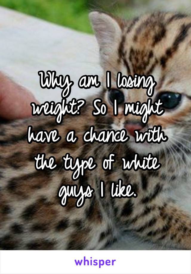 Why am I losing weight? So I might have a chance with the type of white guys I like.