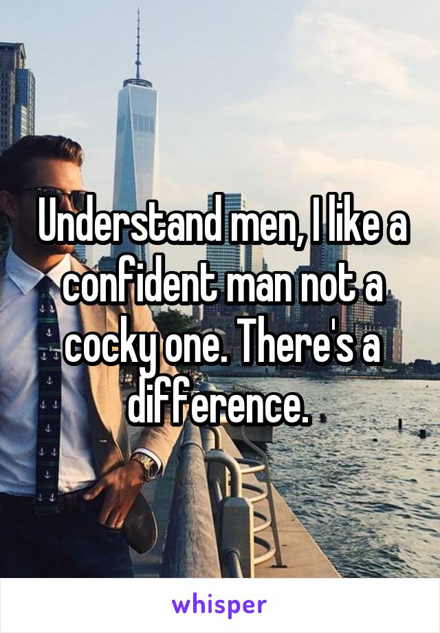 Understand men, I like a confident man not a cocky one. There's a difference. 