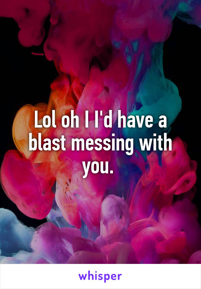 Lol oh I I'd have a blast messing with you. 