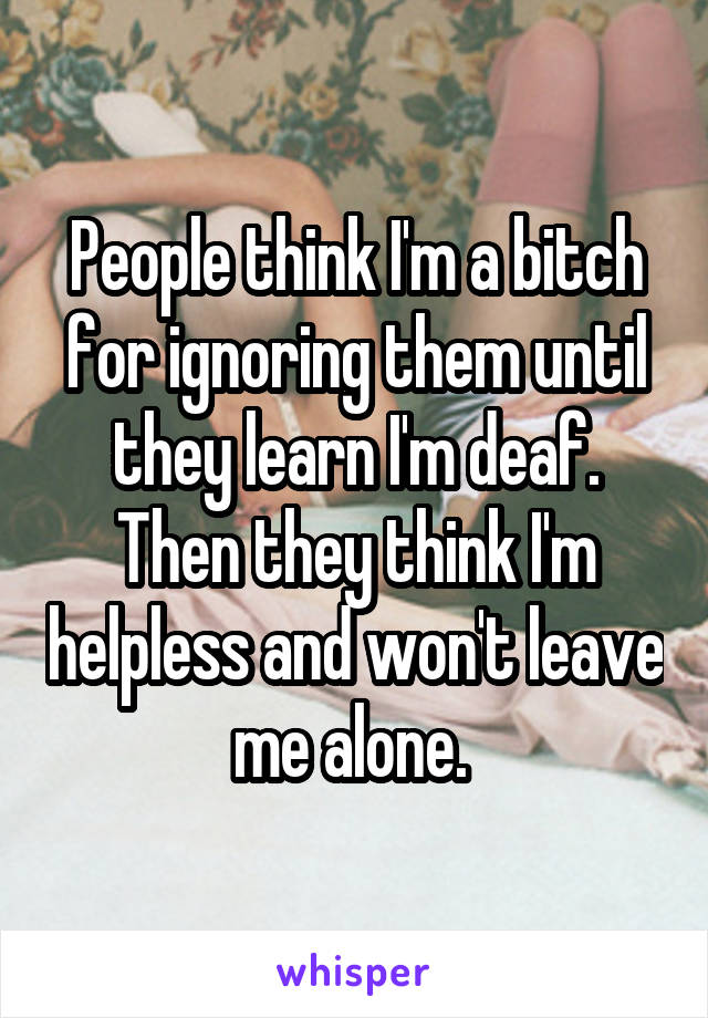 People think I'm a bitch for ignoring them until they learn I'm deaf. Then they think I'm helpless and won't leave me alone. 