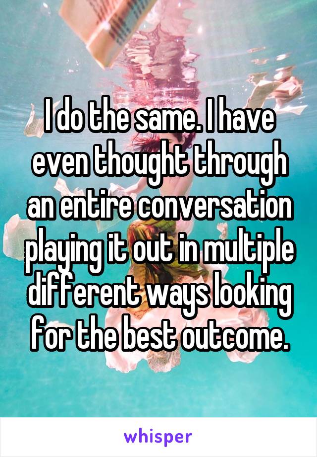 I do the same. I have even thought through an entire conversation playing it out in multiple different ways looking for the best outcome.