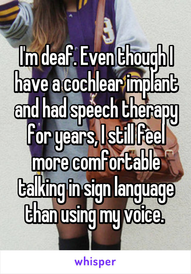 I'm deaf. Even though I have a cochlear implant and had speech therapy for years, I still feel more comfortable talking in sign language than using my voice. 