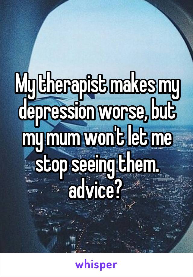 My therapist makes my depression worse, but my mum won't let me stop seeing them. advice? 