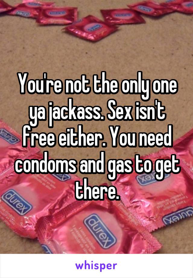 You're not the only one ya jackass. Sex isn't free either. You need condoms and gas to get there.