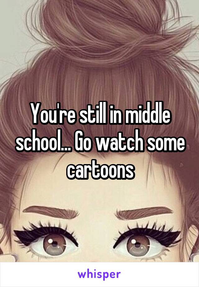 You're still in middle school... Go watch some cartoons