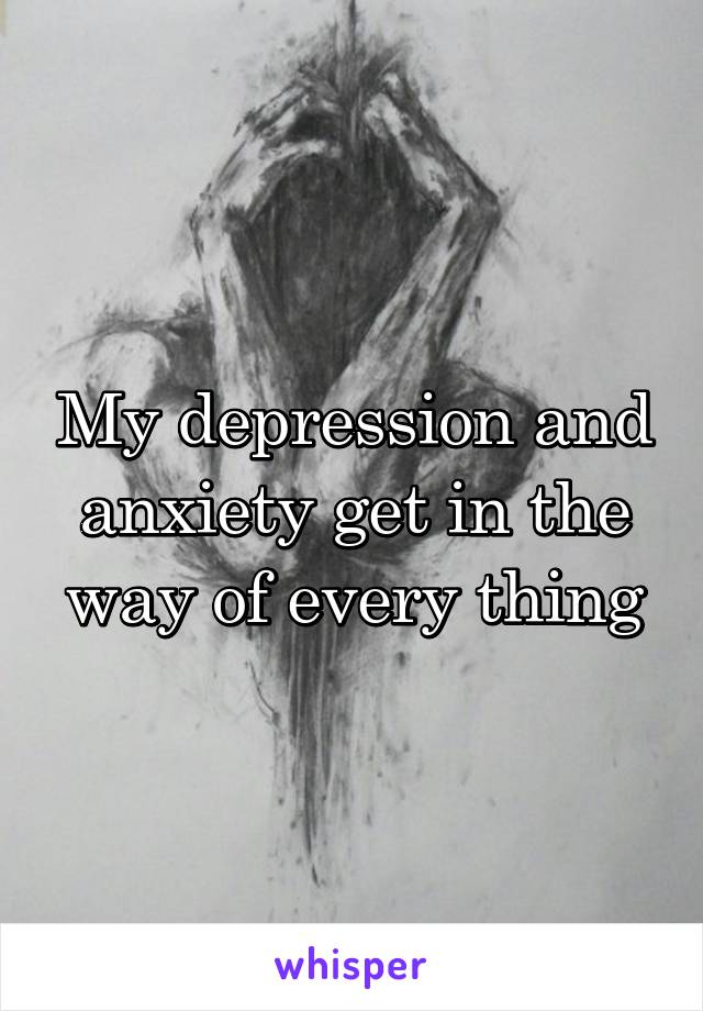 My depression and anxiety get in the way of every thing