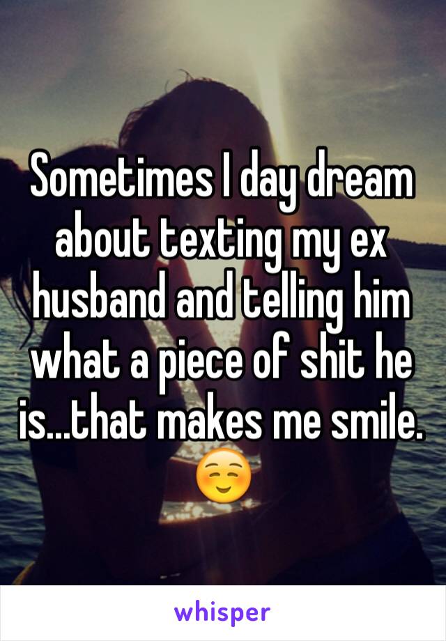 Sometimes I day dream about texting my ex husband and telling him what a piece of shit he is...that makes me smile. ☺️