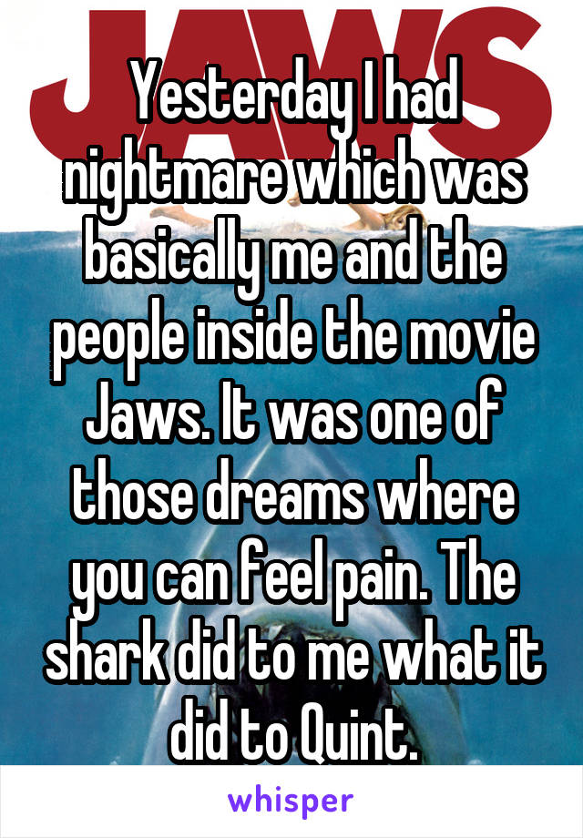 Yesterday I had nightmare which was basically me and the people inside the movie Jaws. It was one of those dreams where you can feel pain. The shark did to me what it did to Quint.
