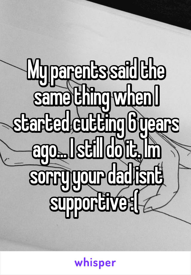 My parents said the same thing when I started cutting 6 years ago... I still do it. Im sorry your dad isnt supportive :( 