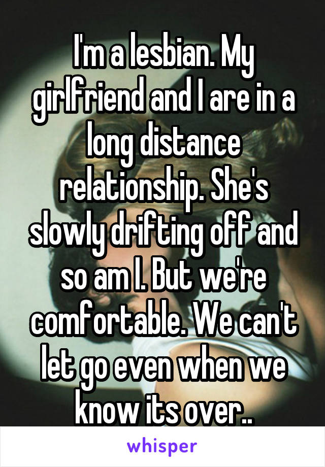 I'm a lesbian. My girlfriend and I are in a long distance relationship. She's slowly drifting off and so am I. But we're comfortable. We can't let go even when we know its over..