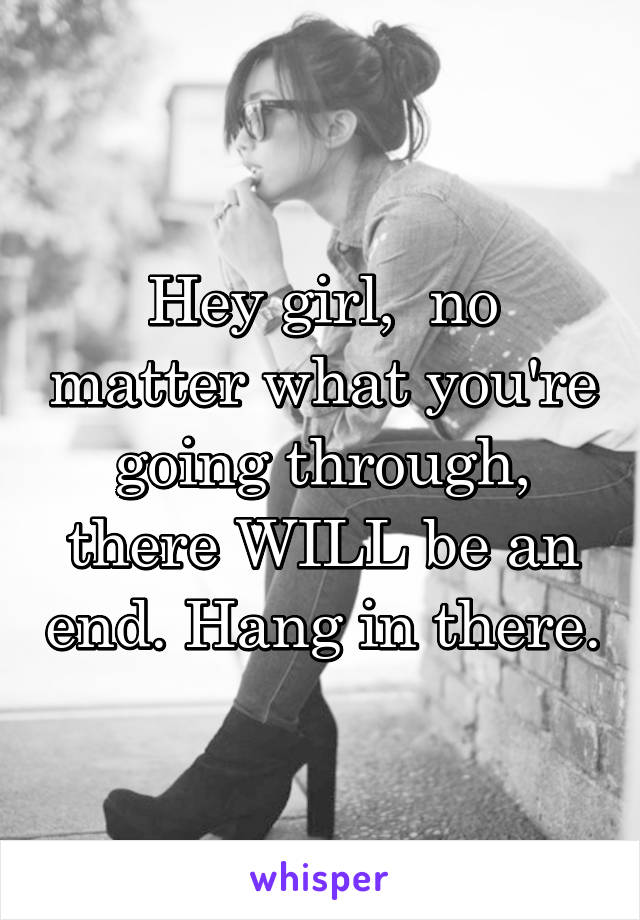 Hey girl,  no matter what you're going through, there WILL be an end. Hang in there.