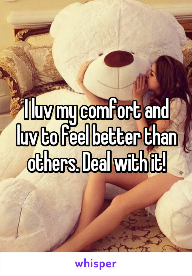 I luv my comfort and luv to feel better than others. Deal with it!