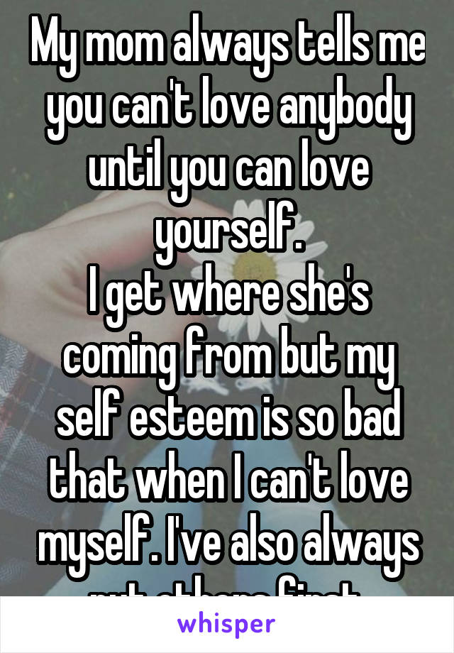 My mom always tells me you can't love anybody until you can love yourself.
I get where she's coming from but my self esteem is so bad that when I can't love myself. I've also always put others first.