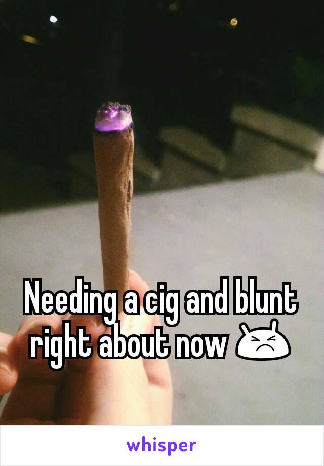 Needing a cig and blunt right about now 😣