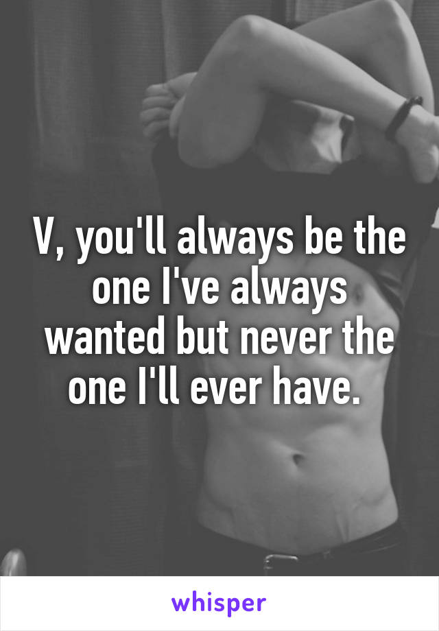 V, you'll always be the one I've always wanted but never the one I'll ever have. 