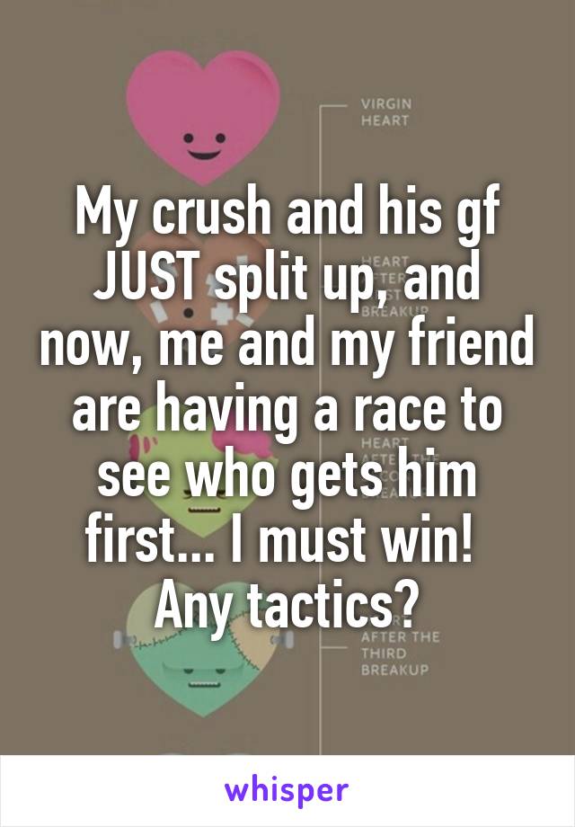 My crush and his gf JUST split up, and now, me and my friend are having a race to see who gets him first... I must win! 
Any tactics?