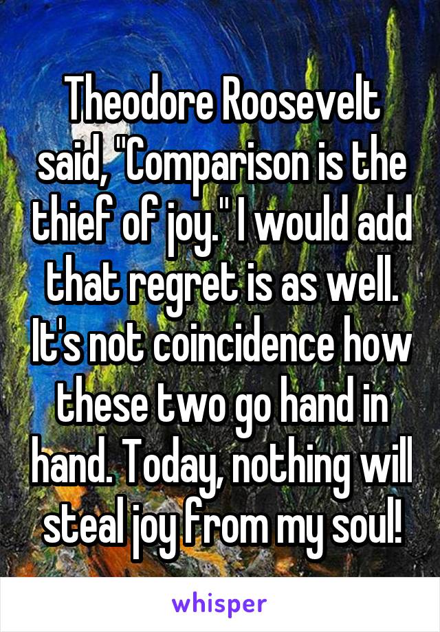 Theodore Roosevelt said, "Comparison is the thief of joy." I would add that regret is as well. It's not coincidence how these two go hand in hand. Today, nothing will steal joy from my soul!