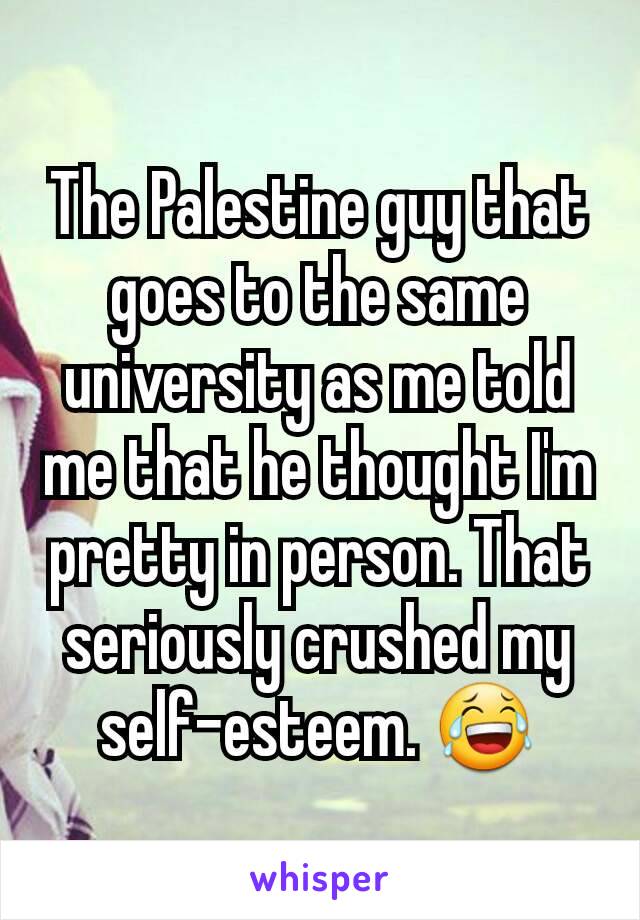 The Palestine guy that goes to the same university as me told me that he thought I'm pretty in person. That seriously crushed my self-esteem. 😂