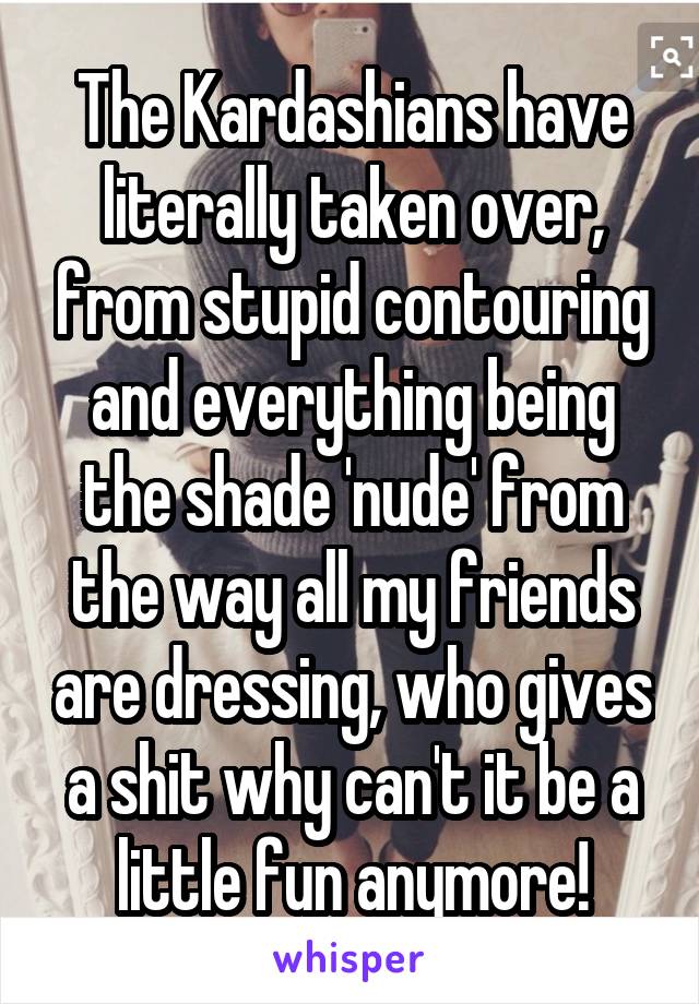 The Kardashians have literally taken over, from stupid contouring and everything being the shade 'nude' from the way all my friends are dressing, who gives a shit why can't it be a little fun anymore!