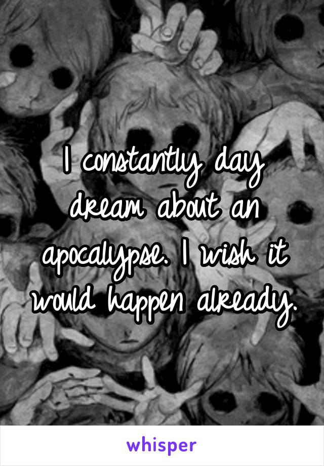 I constantly day dream about an apocalypse. I wish it would happen already.
