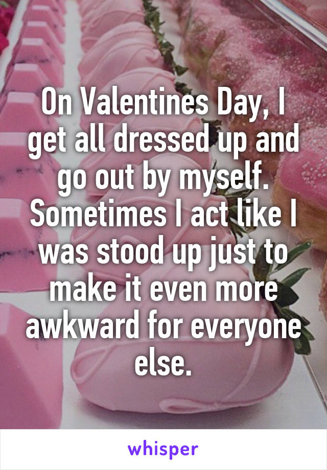 On Valentines Day, I get all dressed up and go out by myself. Sometimes I act like I was stood up just to make it even more awkward for everyone else.