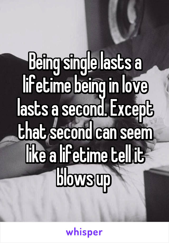 Being single lasts a lifetime being in love lasts a second. Except that second can seem like a lifetime tell it blows up 