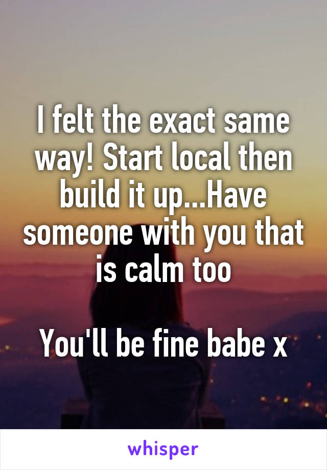 I felt the exact same way! Start local then build it up...Have someone with you that is calm too

You'll be fine babe x