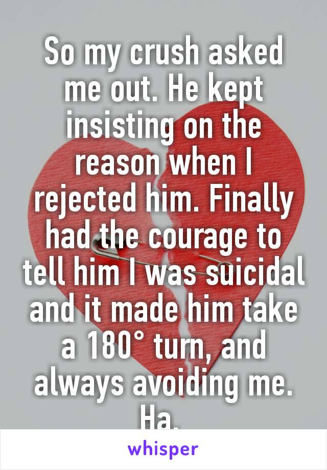 So my crush asked me out. He kept insisting on the reason when I rejected him. Finally had the courage to tell him I was suicidal and it made him take a 180° turn, and always avoiding me. Ha. 