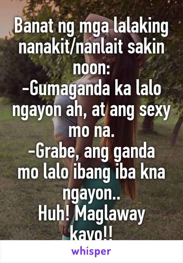 Banat ng mga lalaking nanakit/nanlait sakin noon:
-Gumaganda ka lalo ngayon ah, at ang sexy mo na.
-Grabe, ang ganda mo lalo ibang iba kna ngayon..
Huh! Maglaway kayo!!