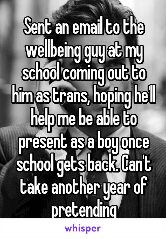 Sent an email to the wellbeing guy at my school coming out to him as trans, hoping he'll help me be able to present as a boy once school gets back. Can't take another year of pretending