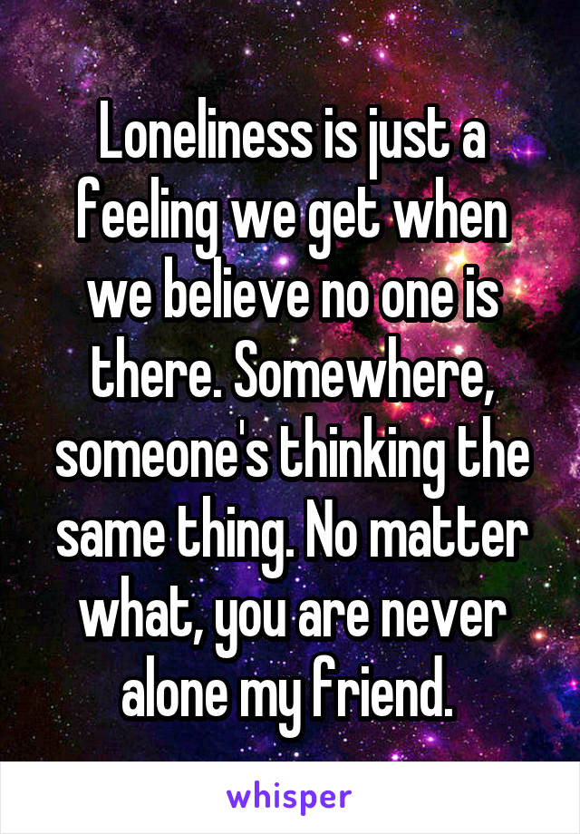 Loneliness is just a feeling we get when we believe no one is there. Somewhere, someone's thinking the same thing. No matter what, you are never alone my friend. 