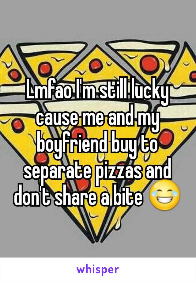 Lmfao I'm still lucky cause me and my boyfriend buy to separate pizzas and don't share a bite 😂